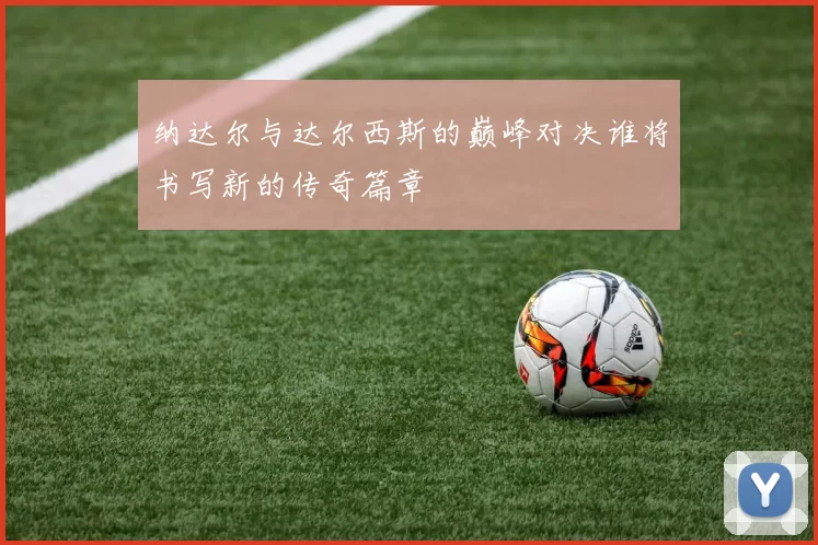 纳达尔与达尔西斯的巅峰对决谁将书写新的传奇篇章