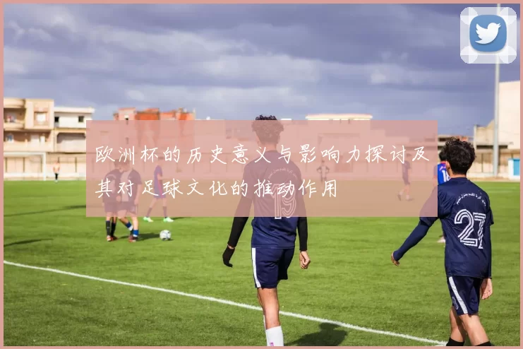 欧洲杯的历史意义与影响力探讨及其对足球文化的推动作用