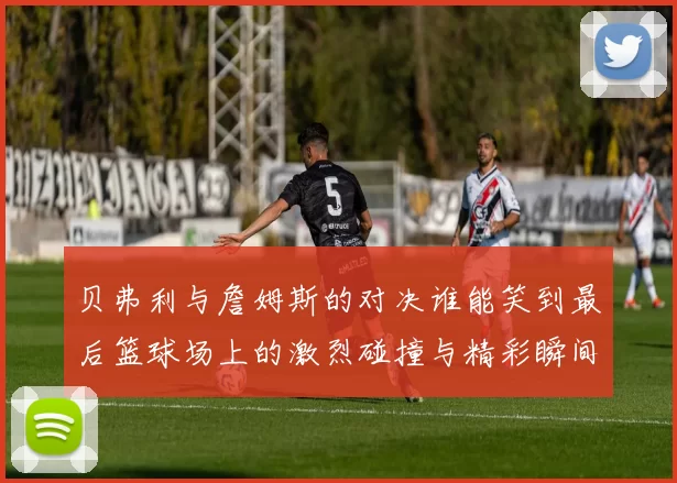 贝弗利与詹姆斯的对决谁能笑到最后篮球场上的激烈碰撞与精彩瞬间