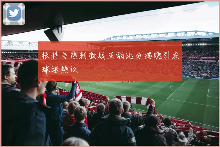 根特与热刺激战正酣比分揭晓引发球迷热议