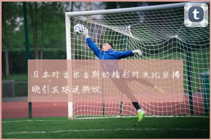 日本对吉尔吉斯的精彩对决比分揭晓引发球迷热议