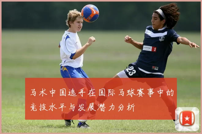 马术中国选手在国际马球赛事中的竞技水平与发展潜力分析