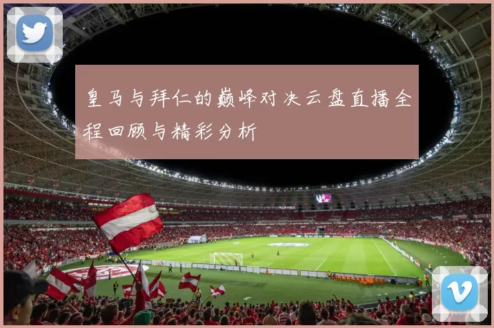 皇马与拜仁的巅峰对决云盘直播全程回顾与精彩分析