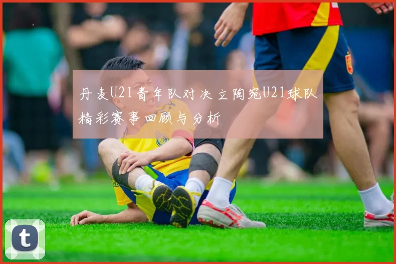 丹麦U21青年队对决立陶宛U21球队精彩赛事回顾与分析