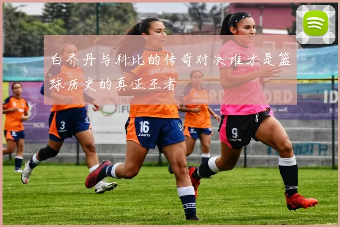 白乔丹与科比的传奇对决谁才是篮球历史的真正王者
