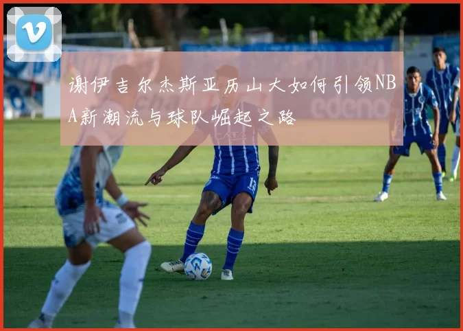 谢伊吉尔杰斯亚历山大如何引领NBA新潮流与球队崛起之路