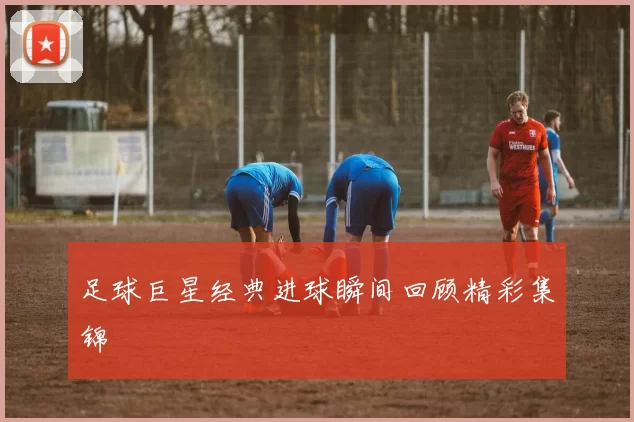 足球巨星经典进球瞬间回顾精彩集锦