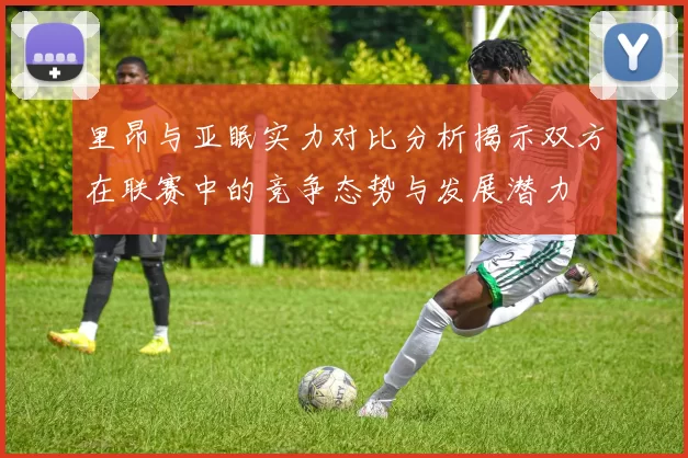 里昂与亚眠实力对比分析揭示双方在联赛中的竞争态势与发展潜力