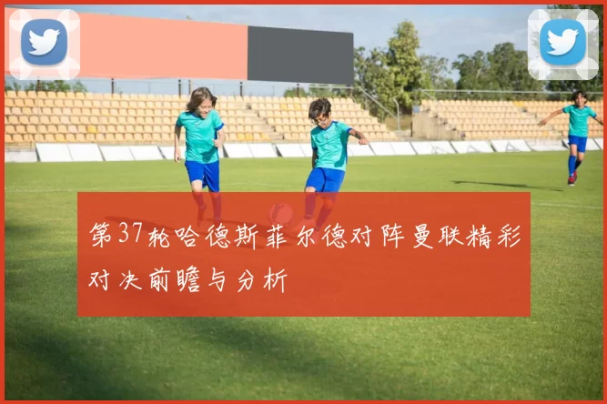 第37轮哈德斯菲尔德对阵曼联精彩对决前瞻与分析