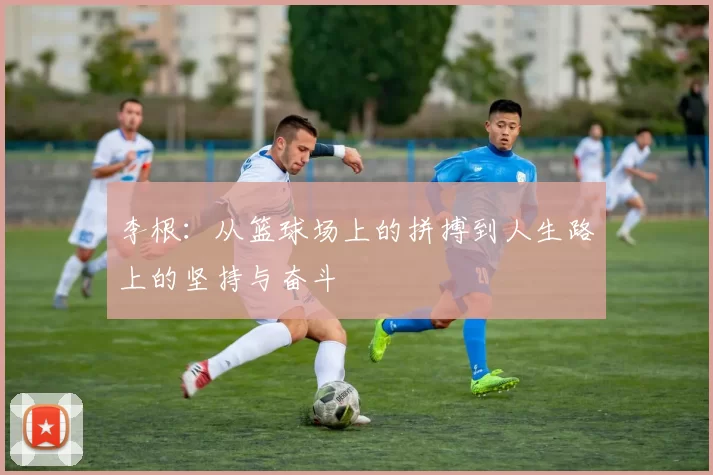 李根：从篮球场上的拼搏到人生路上的坚持与奋斗
