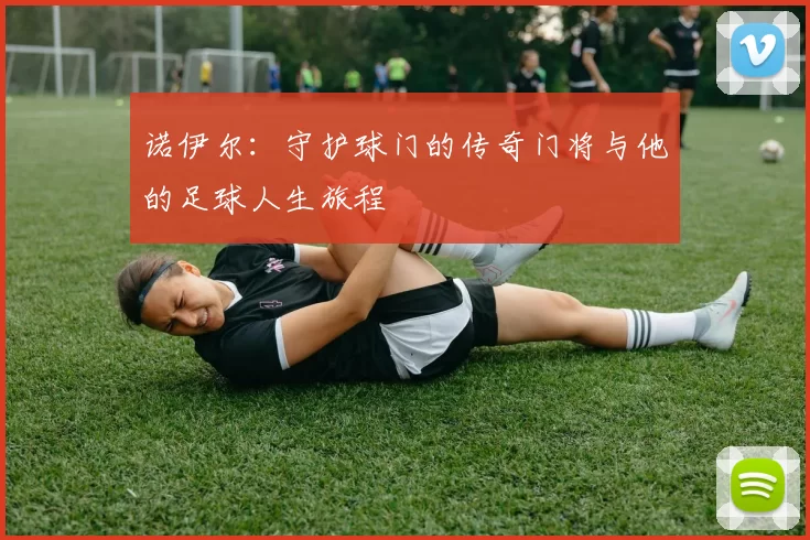 诺伊尔：守护球门的传奇门将与他的足球人生旅程